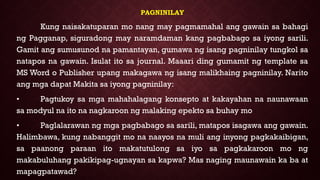 PAGNINILAY
Kung naisakatuparan mo nang may pagmamahal ang gawain sa bahagi
ng Pagganap, siguradong may naramdaman kang pagbabago sa iyong sarili.
Gamit ang sumusunod na pamantayan, gumawa ng isang pagninilay tungkol sa
natapos na gawain. Isulat ito sa journal. Maaari ding gumamit ng template sa
MS Word o Publisher upang makagawa ng isang malikhaing pagninilay. Narito
ang mga dapat Makita sa iyong pagninilay:
• Pagtukoy sa mga mahahalagang konsepto at kakayahan na naunawaan
sa modyul na ito na nagkaroon ng malaking epekto sa buhay mo
• Paglalarawan ng mga pagbabago sa sarili, matapos isagawa ang gawain.
Halimbawa, kung nabanggit mo na naayos na muli ang inyong pagkakaibigan,
sa paanong paraan ito makatutulong sa iyo sa pagkakaroon mo ng
makabuluhang pakikipag-ugnayan sa kapwa? Mas naging maunawain ka ba at
mapagpatawad?
 