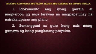 BIGYANG KATUPARAN ANG PLANO. ILAPAT ANG HAKBANG NA INYONG ITINALA.
1. Idokumento ang iyong gawain at
magkaroon ng mga larawan na magpapatunay na
naisakatuparan ang plano.
2. Sumangguni sa guro kung nais mong
gumawa ng isang pangkatang proyekto.
 
