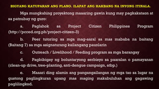 BIGYANG KATUPARAN ANG PLANO. ILAPAT ANG HAKBANG NA INYONG ITINALA.
Mga mungkahing proyektong maaaring gawin kung may pagkakataon at
sa patnubay ng guro:
a. Paglahok sa Project Citizen Philippines Program
(http://pcced.org.ph/project-citizen-3)
b. Peer tutoring sa mga mag-aaral sa mas mababa na baitang
(Baitang 7) sa mga asignaturang kailangang paunlarin
c. Outreach / Livelihood / Feeding program sa mga barangay
d. Pagbibigay ng boluntaryong serbisyo sa paaralan o pamayanan
(clean-up drive, tree-planting, anti-dengue campaign, atbp.)
e. Maaari ding alamin ang pangangailangan ng mga tao sa lugar na
gustong paglingkuran upang mas maging makabuluhan ang gagawing
paglilingkod.
 