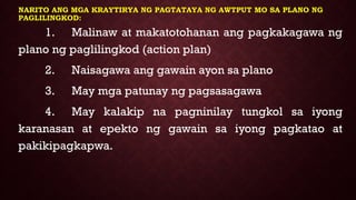 NARITO ANG MGA KRAYTIRYA NG PAGTATAYA NG AWTPUT MO SA PLANO NG
PAGLILINGKOD:
1. Malinaw at makatotohanan ang pagkakagawa ng
plano ng paglilingkod (action plan)
2. Naisagawa ang gawain ayon sa plano
3. May mga patunay ng pagsasagawa
4. May kalakip na pagninilay tungkol sa iyong
karanasan at epekto ng gawain sa iyong pagkatao at
pakikipagkapwa.
 