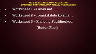 MGA KAKAILANGANING KAGAMITAN
(WEBSITE, SOFTWARE, MGA AKLAT, WORKSHEETS)
• Worksheet 1 – Sakay na!
• Worksheet 2 – Ipinakikilala ko sina…
• Worksheet 3 – Plano ng Paglilingkod
(Action Plan)
 