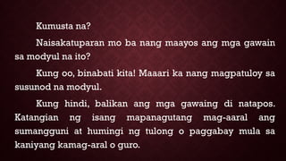 Kumusta na?
Naisakatuparan mo ba nang maayos ang mga gawain
sa modyul na ito?
Kung oo, binabati kita! Maaari ka nang magpatuloy sa
susunod na modyul.
Kung hindi, balikan ang mga gawaing di natapos.
Katangian ng isang mapanagutang mag-aaral ang
sumangguni at humingi ng tulong o paggabay mula sa
kaniyang kamag-aral o guro.
 