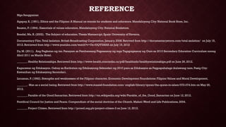 REFERENCE
Mga Sanggunian
Agapay, R. (1991). Ethics and the Filipino: A Manual on morals for students and educators. Mandaluyong City: National Book Store, Inc.
Bauzon, P. (1994). Essentials of values education. Mandaluyong City: National Bookstore,
Bondal, Ma. R. (2002). The Subject of education.Thesis Manuscript. Spain: University of Navarra.
Documentary Film.Total Isolation. British Broadcasting Corporation, January, 2008. Retrived from http://documentarystorm.com/total-isolation/ on July 15,
2012. Retrieved from http://www.youtube.com/watch?v=Ux-tUQYUANA on July 15, 2012
Dy, M. (2011). Ang Pagkatao ng tao. Panayam sa Pambansang Pagsasanay ng mga Tagapagsanay ng Guro sa 2010 Secondary Education Curriculum noong
Abril 2011 sa Manila Hotel.
_______. Healthy Relationships. Retrieved from http://www-health.concordia.ca/pdf/healthinfo/healthyrelationships.pdf on June 26, 2012.
Kagarawan ng Edukasyon. Gabay sa Kurikulum ng Edukasyong Sekondari ng 2010 para sa Edukasyon sa Pagpapahalaga ikalawang taon. Pasig City:
Kawanihan ng Edukasyong Secondari.
Licuanan, P. (1992). Strengths and weaknesses of the Filipino character. Economic Development Foundations: Filipino Values and Moral Development,
_______. Man as a social being. Retrieved from http://www.maaref-foundation.com/ english/library/quran/the-quran-in-islam/072-074.htm on May 26,
2012.
_______. Parable of the Good Samaritan. Retrieved from http://en.wikipedia.org/wiki/Parable_of_the_Good_Samaritan on June 12, 2012.
Pontifical Council for Justice and Peace. Compendium of the social doctrine of the Church. Makati:Word and Life Publications, 2004.
_______. Project Citizen. Retrieved from http://pcced.org.ph/project-citizen-3 on June 12, 2012.
 