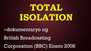 TOTAL
ISOLATION
>dokumentaryo ng
British Broadcasting
Corporation (BBC) Enero 2008
 