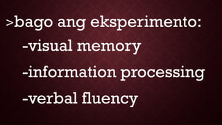 >bago ang eksperimento:
-visual memory
-information processing
-verbal fluency
 