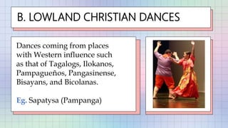 B. LOWLAND CHRISTIAN DANCES
Dances coming from places
with Western influence such
as that of Tagalogs, Ilokanos,
Pampagueños, Pangasinense,
Bisayans, and Bicolanas.
Eg. Sapatysa (Pampanga)
 