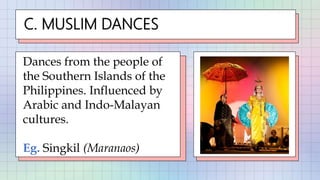 C. MUSLIM DANCES
Dances from the people of
the Southern Islands of the
Philippines. Influenced by
Arabic and Indo-Malayan
cultures.
Eg. Singkil (Maranaos)
 