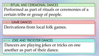 RITUAL AND CEREMONIAL DANCES
GAME DANCES
JOKE AND TRICKSTER DANCES
Performed as part of rituals or ceremonies of a
certain tribe or group of people.
Dancers are playing jokes or tricks on one
another as part of their dance.
Derivations from local folk games.
 