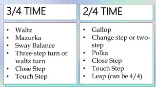 3/4 TIME
• Waltz
• Mazurka
• Sway Balance
• Three-step turn or
waltz turn
• Close Step
• Touch Step
2/4 TIME
• Gallop
• Change step or two-
step
• Polka
• Close Step
• Touch Step
• Leap (can be 4/4)
 
