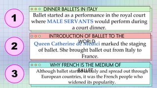 DINNER BALLETS IN ITALY
INTRODUCTION OF BALLET TO THE
WORLD
WHY FRENCH IS THE MEDIUM OF
BALLET
Queen Catherine de Medici marked the staging
of ballet. She brought ballet out from Italy to
France.
Ballet started as a performance in the royal court
where MALE SERVANTS would perform during
a court dinner.
Although ballet started in Italy and spread out through
European countries, it was the French people who
widened its popularity.
1
2
3
 