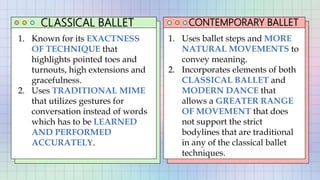 CLASSICAL BALLET CONTEMPORARY BALLET
1. Known for its EXACTNESS
OF TECHNIQUE that
highlights pointed toes and
turnouts, high extensions and
gracefulness.
2. Uses TRADITIONAL MIME
that utilizes gestures for
conversation instead of words
which has to be LEARNED
AND PERFORMED
ACCURATELY.
1. Uses ballet steps and MORE
NATURAL MOVEMENTS to
convey meaning.
2. Incorporates elements of both
CLASSICAL BALLET and
MODERN DANCE that
allows a GREATER RANGE
OF MOVEMENT that does
not support the strict
bodylines that are traditional
in any of the classical ballet
techniques.
 