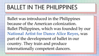 BALLET IN THE PHILIPPINES
Ballet was introduced in the Philippines
because of the American colonization.
Ballet Philippines, which was founded by our
National Artist for Dance Alice Reyes, was
part of the development of ballet in our
country. They train and produce
internationally competent dancers.
 