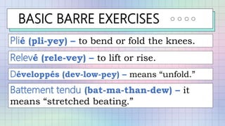 BASIC BARRE EXERCISES
Plié (pli-yey) – to bend or fold the knees.
Relevé (rele-vey) – to lift or rise.
Développés (dev-low-pey) – means “unfold.”
Battement tendu (bat-ma-than-dew) – it
means “stretched beating.”
 