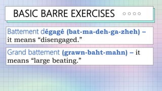BASIC BARRE EXERCISES
Battement dégagé (bat-ma-deh-ga-zheh) –
it means “disengaged.”
Grand battement (grawn-baht-mahn) – it
means “large beating.”
 