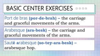 BASIC CENTER EXERCISES
Port de bras (por-de-brah) – the carriage
and graceful movements of the arms.
Arabesque (ara-besk) – the carriage and
graceful movements of the arms.
Sauté arabesque (so-tey-ara-besk) –
arabesque hop.
 