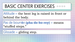 BASIC CENTER EXERCISES
Attitude – the bent leg is raised in front or
behind the body.
Pas de bourrée (pha-de-bo-rey) – means
“stuffed steps.”
Glissade – gliding step.
 