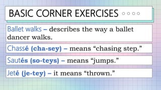 BASIC CORNER EXERCISES
Ballet walks – describes the way a ballet
dancer walks.
Chassé (cha-sey) – means “chasing step.”
Sautés (so-teys) – means “jumps.”
Jeté (je-tey) – it means “thrown.”
 