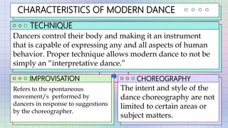 CHARACTERISTICS OF MODERN DANCE
TECHNIQUE
IMPROVISATION CHOREOGRAPHY
Dancers control their body and making it an instrument
that is capable of expressing any and all aspects of human
behavior. Proper technique allows modern dance to not be
simply an “interpretative dance.”
Refers to the spontaneous
movement/s performed by
dancers in response to suggestions
by the choreographer.
The intent and style of the
dance choreography are not
limited to certain areas or
subject matters.
 