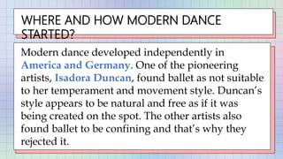 WHERE AND HOW MODERN DANCE
STARTED?
Modern dance developed independently in
America and Germany. One of the pioneering
artists, Isadora Duncan, found ballet as not suitable
to her temperament and movement style. Duncan’s
style appears to be natural and free as if it was
being created on the spot. The other artists also
found ballet to be confining and that’s why they
rejected it.
 