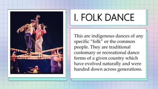 This are indigenous dances of any
specific “folk” or the common
people. They are traditional
customary or recreational dance
forms of a given country which
have evolved naturally and were
handed down across generations.
I. FOLK DANCE
 