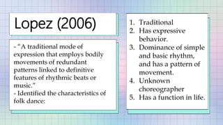 Lopez (2006)
- “A traditional mode of
expression that employs bodily
movements of redundant
patterns linked to definitive
features of rhythmic beats or
music.”
- Identified the characteristics of
folk dance:
1. Traditional
2. Has expressive
behavior.
3. Dominance of simple
and basic rhythm,
and has a pattern of
movement.
4. Unknown
choreographer
5. Has a function in life.
 