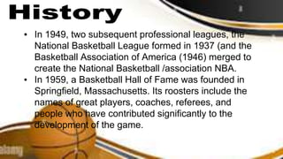 ▪ In 1949, two subsequent professional leagues, the
National Basketball League formed in 1937 (and the
Basketball Association of America (1946) merged to
create the National Basketball /association NBA.
▪ In 1959, a Basketball Hall of Fame was founded in
Springfield, Massachusetts. Its roosters include the
names of great players, coaches, referees, and
people who have contributed significantly to the
development of the game.
 