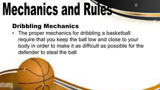 Dribbling Mechanics
▪ The proper mechanics for dribbling a basketball
require that you keep the ball low and close to your
body in order to make it as difficult as possible for the
defender to steal the ball
 