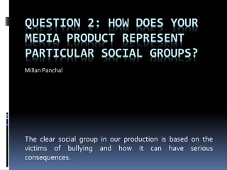 QUESTION 2: HOW DOES YOUR
MEDIA PRODUCT REPRESENT
PARTICULAR SOCIAL GROUPS?
Millan Panchal
The clear social group in our production is based on the
victims of bullying and how it can have serious
consequences.
 