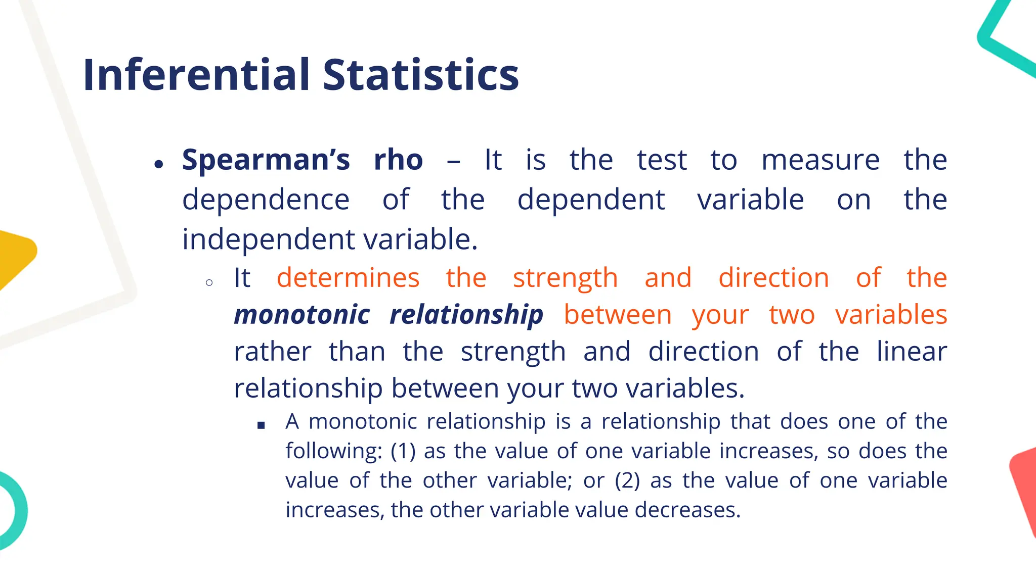 Inferential Statistics
● Spearman’s rho – It is the test to measure the
dependence of the dependent variable on the
independent variable.
○ It determines the strength and direction of the
monotonic relationship between your two variables
rather than the strength and direction of the linear
relationship between your two variables.
■ A monotonic relationship is a relationship that does one of the
following: (1) as the value of one variable increases, so does the
value of the other variable; or (2) as the value of one variable
increases, the other variable value decreases.
 