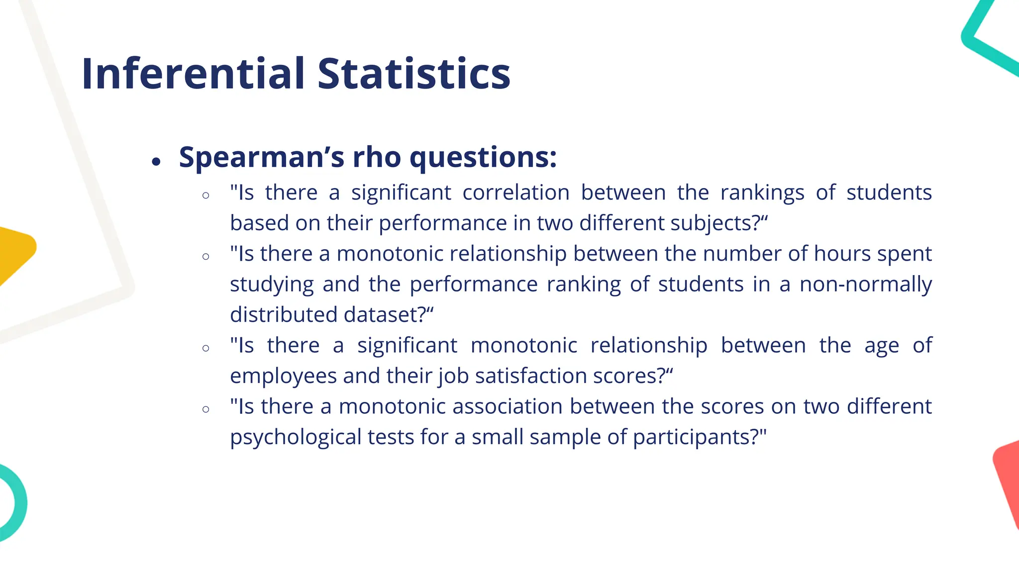 Inferential Statistics
● Spearman’s rho questions:
○ "Is there a significant correlation between the rankings of students
based on their performance in two different subjects?“
○ "Is there a monotonic relationship between the number of hours spent
studying and the performance ranking of students in a non-normally
distributed dataset?“
○ "Is there a significant monotonic relationship between the age of
employees and their job satisfaction scores?“
○ "Is there a monotonic association between the scores on two different
psychological tests for a small sample of participants?"
 