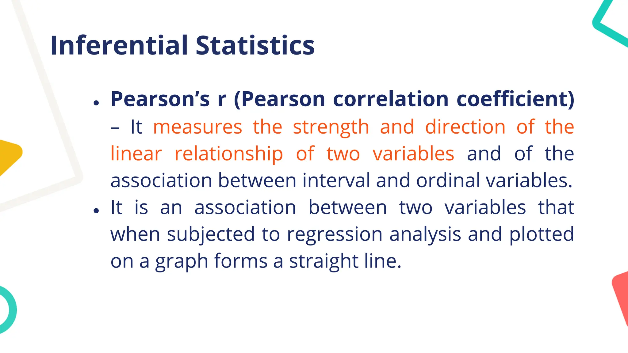 Inferential Statistics
● Pearson’s r (Pearson correlation coefficient)
– It measures the strength and direction of the
linear relationship of two variables and of the
association between interval and ordinal variables.
● It is an association between two variables that
when subjected to regression analysis and plotted
on a graph forms a straight line.
 