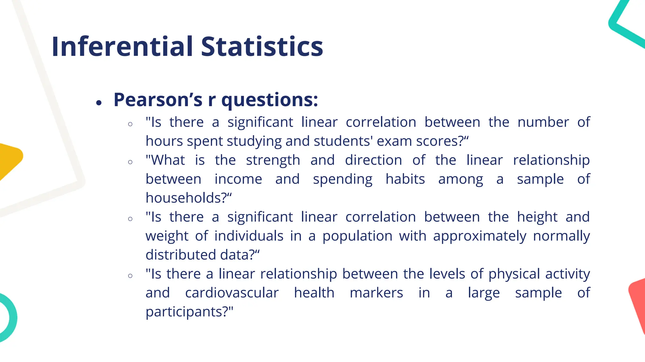 Inferential Statistics
● Pearson’s r questions:
○ "Is there a significant linear correlation between the number of
hours spent studying and students' exam scores?“
○ "What is the strength and direction of the linear relationship
between income and spending habits among a sample of
households?“
○ "Is there a significant linear correlation between the height and
weight of individuals in a population with approximately normally
distributed data?“
○ "Is there a linear relationship between the levels of physical activity
and cardiovascular health markers in a large sample of
participants?"
 