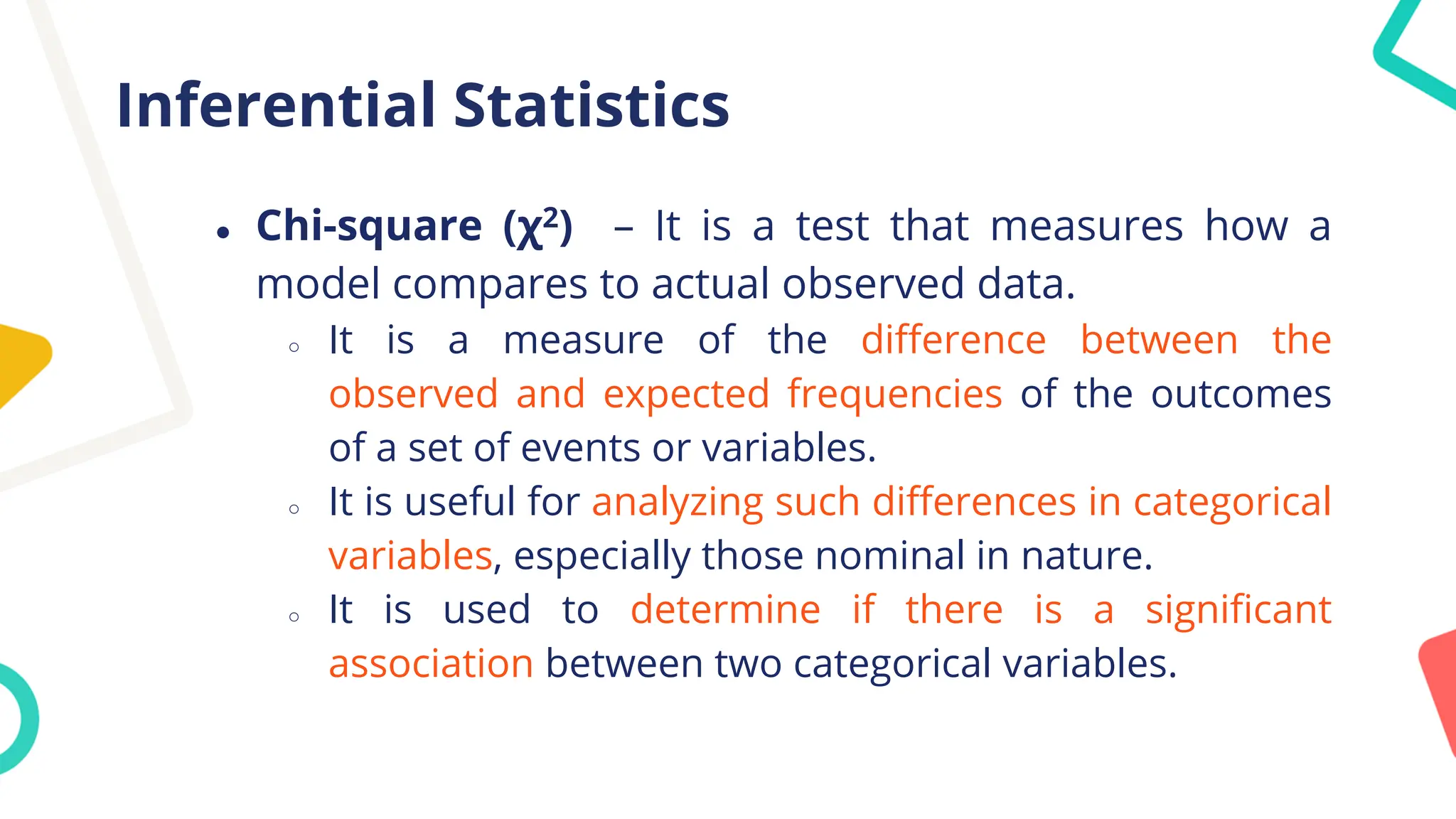 Inferential Statistics
● Chi-square (χ2) – It is a test that measures how a
model compares to actual observed data.
○ It is a measure of the difference between the
observed and expected frequencies of the outcomes
of a set of events or variables.
○ It is useful for analyzing such differences in categorical
variables, especially those nominal in nature.
○ It is used to determine if there is a significant
association between two categorical variables.
 