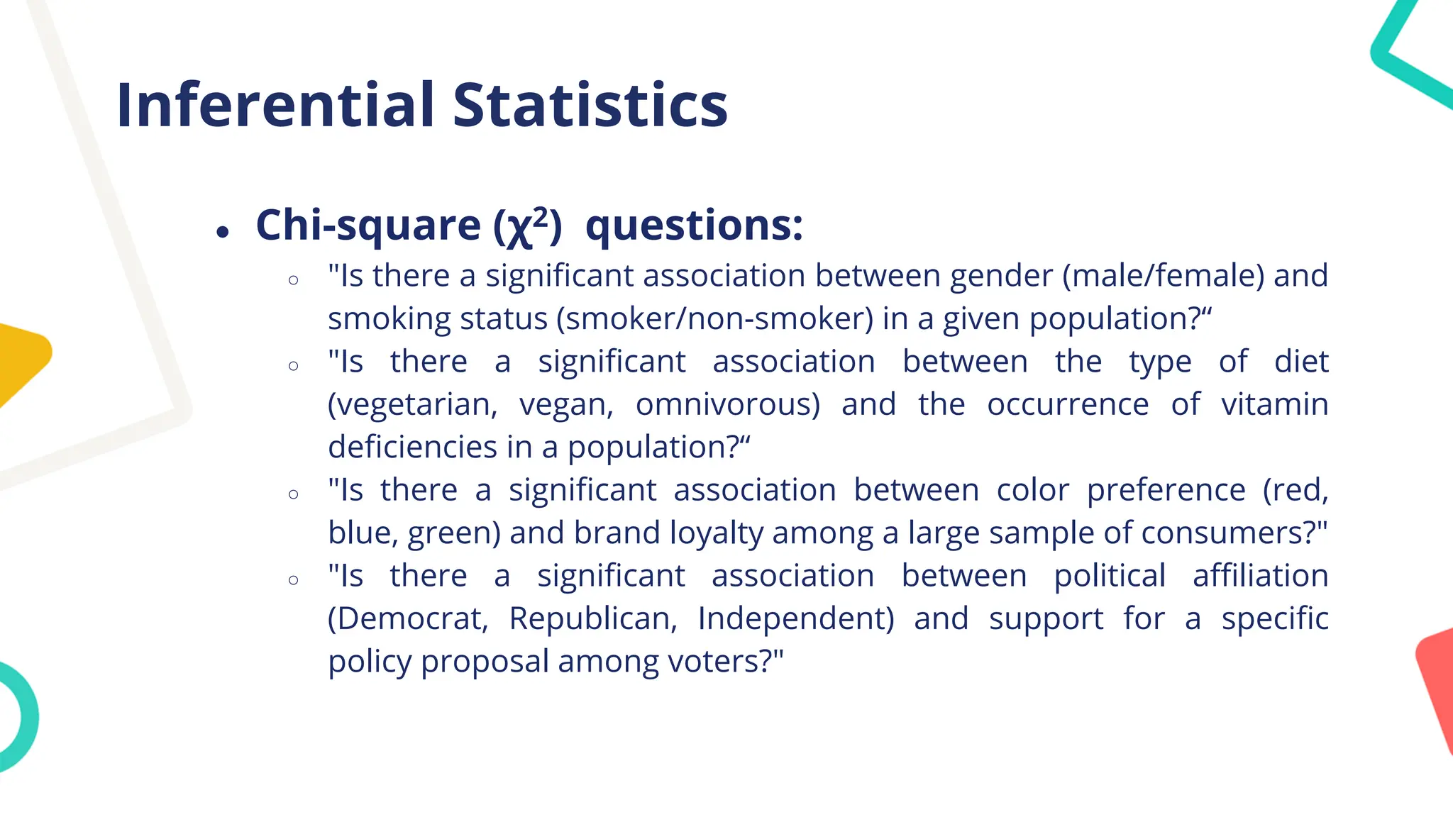 Inferential Statistics
● Chi-square (χ2) questions:
○ "Is there a significant association between gender (male/female) and
smoking status (smoker/non-smoker) in a given population?“
○ "Is there a significant association between the type of diet
(vegetarian, vegan, omnivorous) and the occurrence of vitamin
deficiencies in a population?“
○ "Is there a significant association between color preference (red,
blue, green) and brand loyalty among a large sample of consumers?"
○ "Is there a significant association between political affiliation
(Democrat, Republican, Independent) and support for a specific
policy proposal among voters?"
 