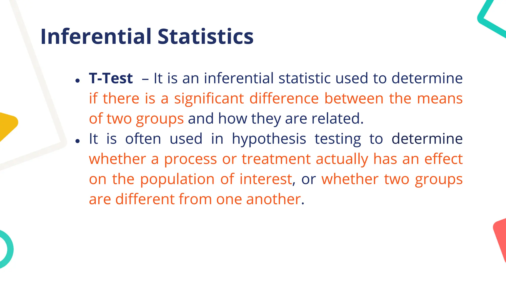 Inferential Statistics
● T-Test – It is an inferential statistic used to determine
if there is a significant difference between the means
of two groups and how they are related.
● It is often used in hypothesis testing to determine
whether a process or treatment actually has an effect
on the population of interest, or whether two groups
are different from one another.
 