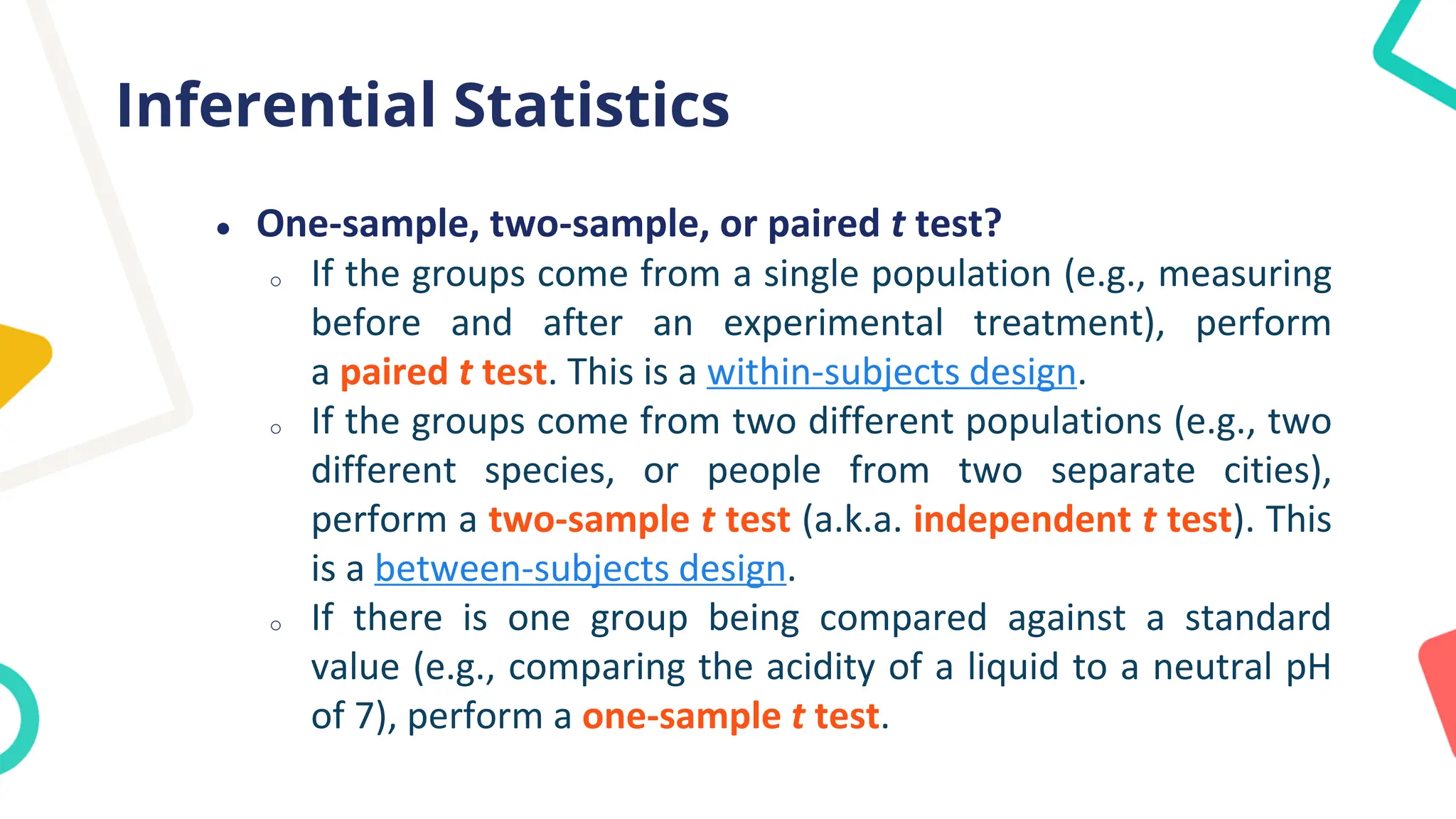 Inferential Statistics
● One-sample, two-sample, or paired t test?
o If the groups come from a single population (e.g., measuring
before and after an experimental treatment), perform
a paired t test. This is a within-subjects design.
o If the groups come from two different populations (e.g., two
different species, or people from two separate cities),
perform a two-sample t test (a.k.a. independent t test). This
is a between-subjects design.
o If there is one group being compared against a standard
value (e.g., comparing the acidity of a liquid to a neutral pH
of 7), perform a one-sample t test.
 