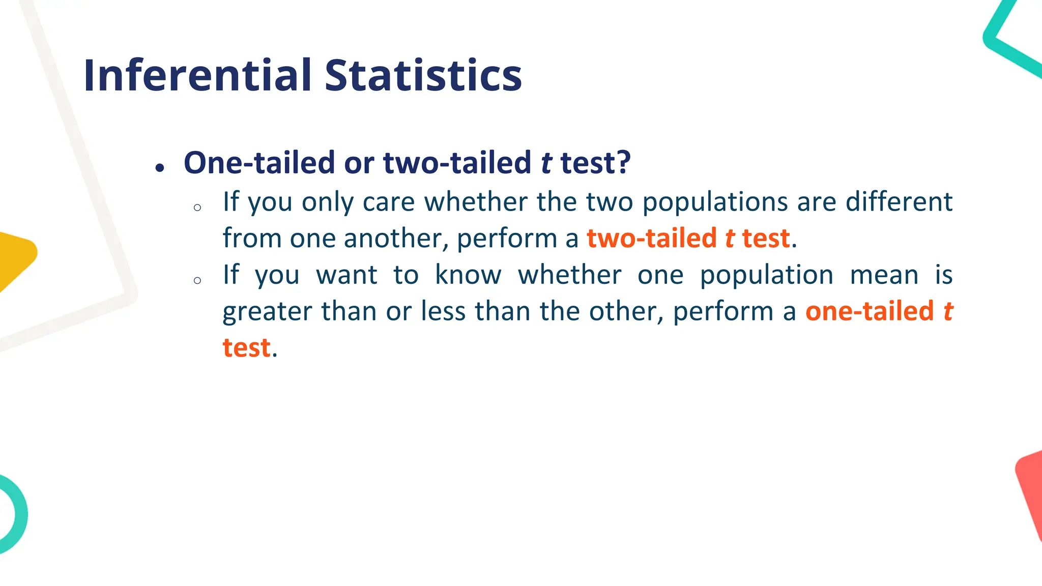 Inferential Statistics
● One-tailed or two-tailed t test?
o If you only care whether the two populations are different
from one another, perform a two-tailed t test.
o If you want to know whether one population mean is
greater than or less than the other, perform a one-tailed t
test.
 