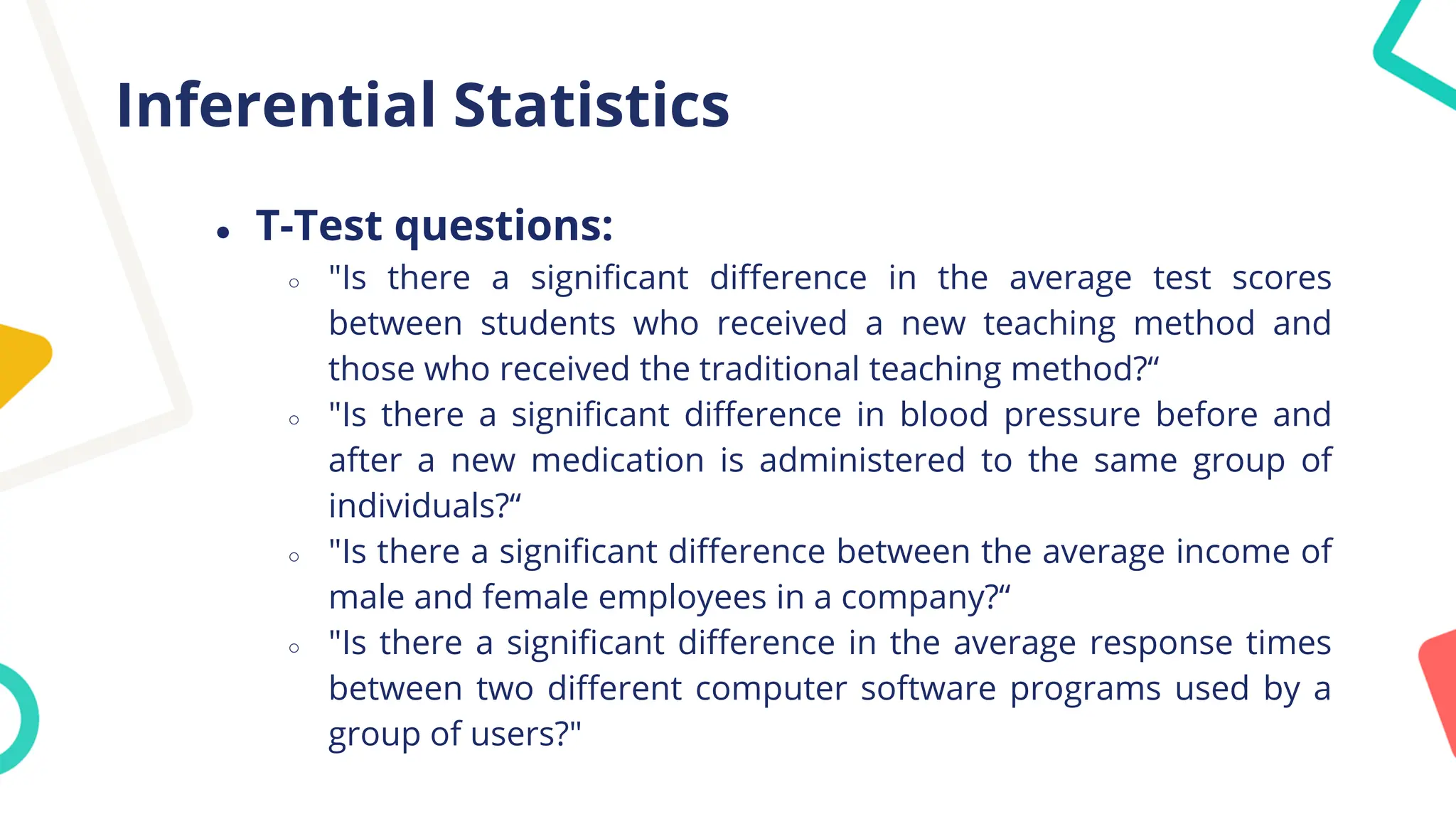 Inferential Statistics
● T-Test questions:
○ "Is there a significant difference in the average test scores
between students who received a new teaching method and
those who received the traditional teaching method?“
○ "Is there a significant difference in blood pressure before and
after a new medication is administered to the same group of
individuals?“
○ "Is there a significant difference between the average income of
male and female employees in a company?“
○ "Is there a significant difference in the average response times
between two different computer software programs used by a
group of users?"
 