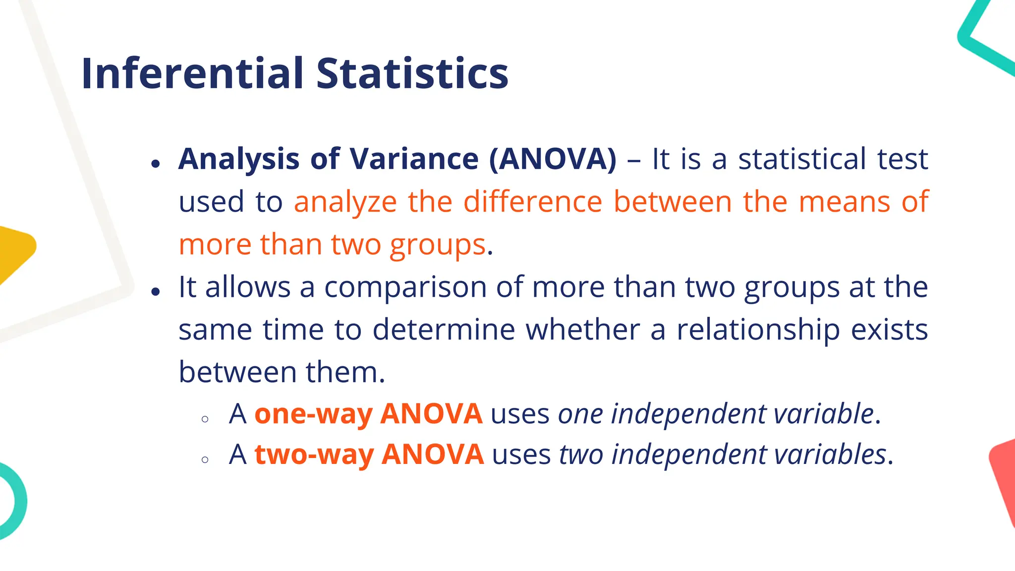 Inferential Statistics
● Analysis of Variance (ANOVA) – It is a statistical test
used to analyze the difference between the means of
more than two groups.
● It allows a comparison of more than two groups at the
same time to determine whether a relationship exists
between them.
○ A one-way ANOVA uses one independent variable.
○ A two-way ANOVA uses two independent variables.
 
