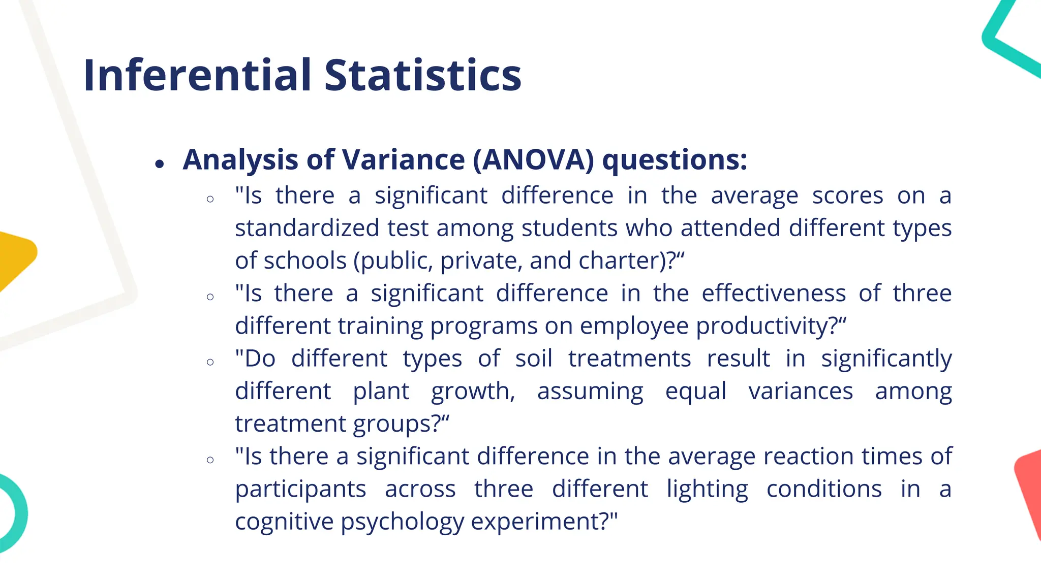 Inferential Statistics
● Analysis of Variance (ANOVA) questions:
○ "Is there a significant difference in the average scores on a
standardized test among students who attended different types
of schools (public, private, and charter)?“
○ "Is there a significant difference in the effectiveness of three
different training programs on employee productivity?“
○ "Do different types of soil treatments result in significantly
different plant growth, assuming equal variances among
treatment groups?“
○ "Is there a significant difference in the average reaction times of
participants across three different lighting conditions in a
cognitive psychology experiment?"
 