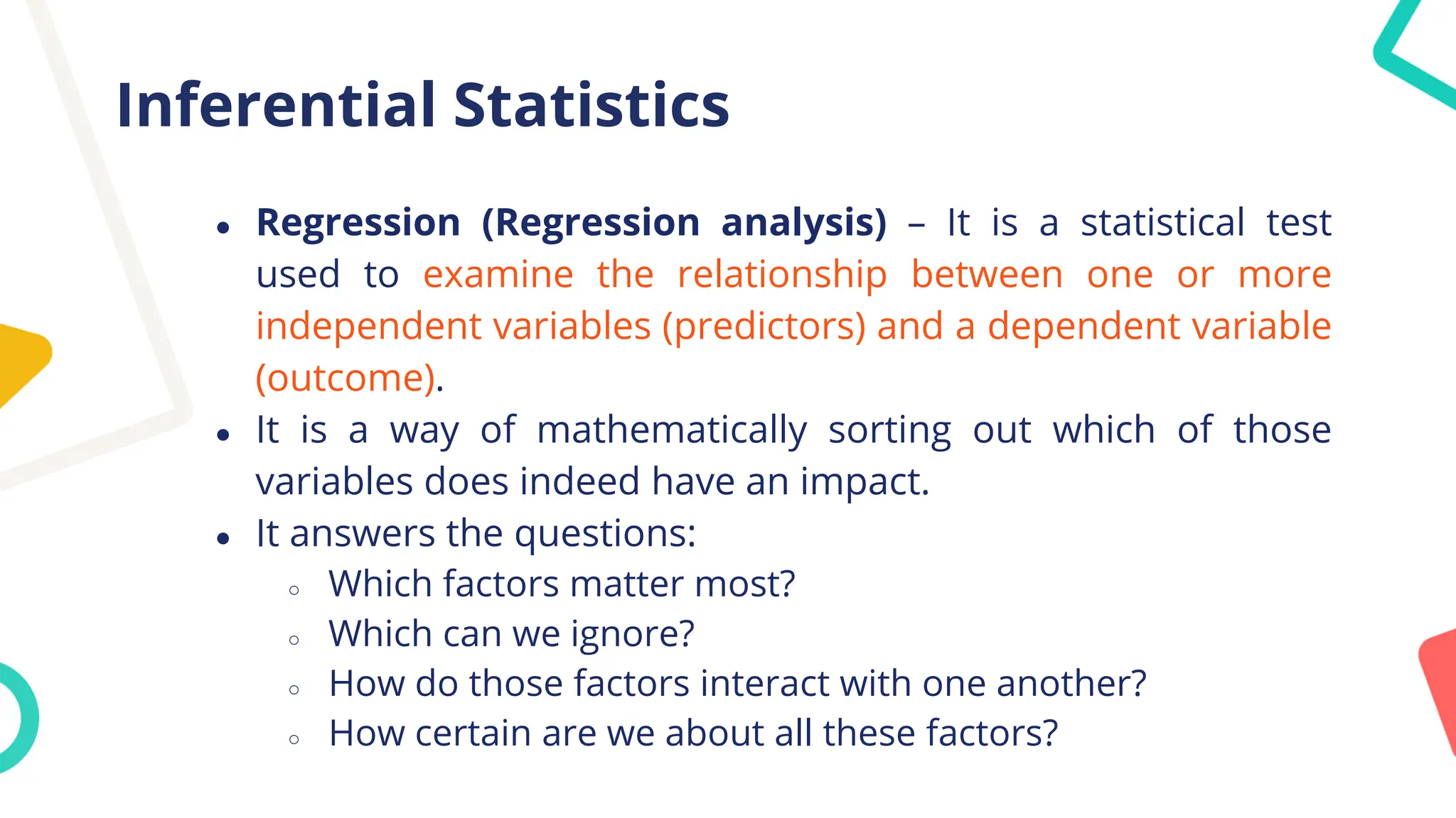 Inferential Statistics
● Regression (Regression analysis) – It is a statistical test
used to examine the relationship between one or more
independent variables (predictors) and a dependent variable
(outcome).
● It is a way of mathematically sorting out which of those
variables does indeed have an impact.
● It answers the questions:
○ Which factors matter most?
○ Which can we ignore?
○ How do those factors interact with one another?
○ How certain are we about all these factors?
 