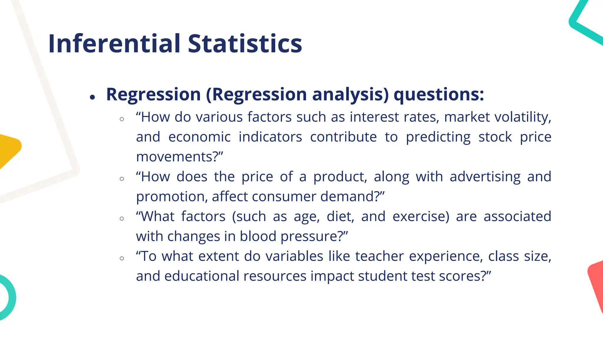 Inferential Statistics
● Regression (Regression analysis) questions:
○ “How do various factors such as interest rates, market volatility,
and economic indicators contribute to predicting stock price
movements?”
○ “How does the price of a product, along with advertising and
promotion, affect consumer demand?”
○ “What factors (such as age, diet, and exercise) are associated
with changes in blood pressure?”
○ “To what extent do variables like teacher experience, class size,
and educational resources impact student test scores?”
 