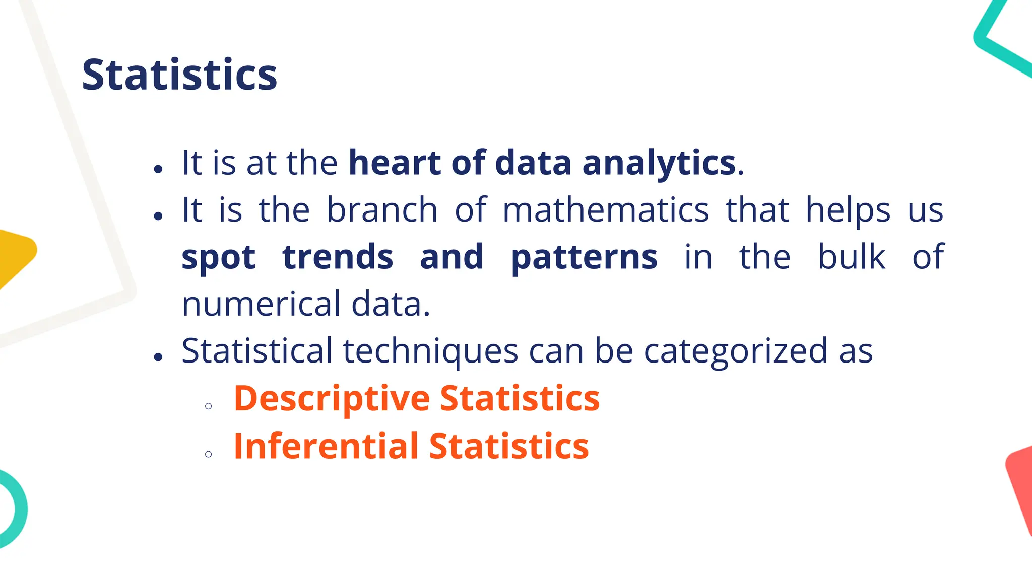 Statistics
● It is at the heart of data analytics.
● It is the branch of mathematics that helps us
spot trends and patterns in the bulk of
numerical data.
● Statistical techniques can be categorized as
○ Descriptive Statistics
○ Inferential Statistics
 