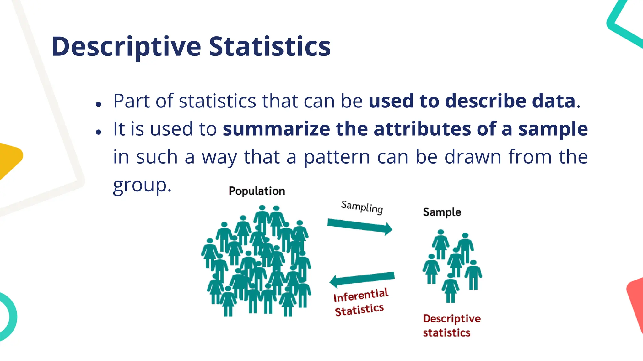 Descriptive Statistics
● Part of statistics that can be used to describe data.
● It is used to summarize the attributes of a sample
in such a way that a pattern can be drawn from the
group.
 