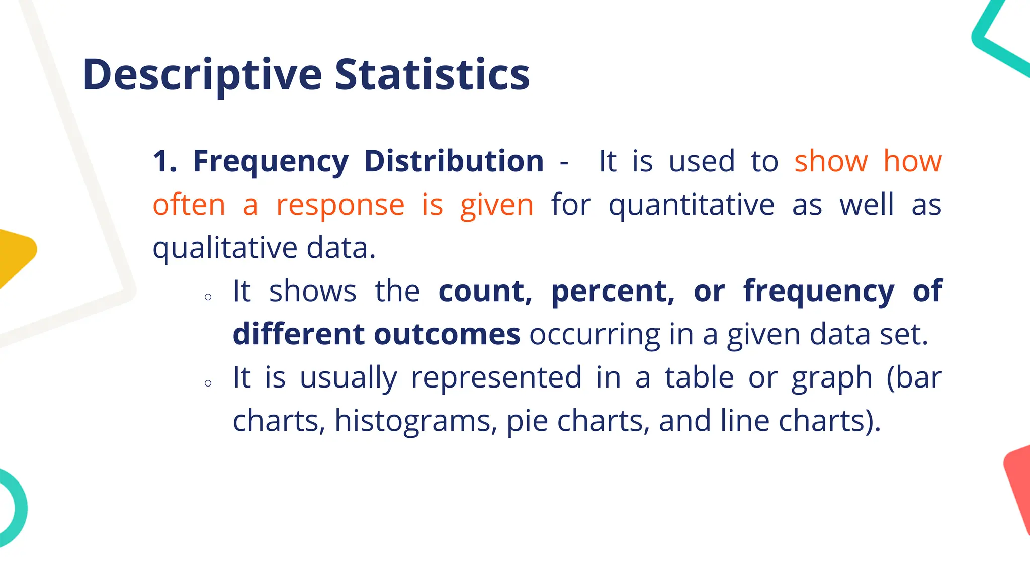 Descriptive Statistics
1. Frequency Distribution - It is used to show how
often a response is given for quantitative as well as
qualitative data.
○ It shows the count, percent, or frequency of
different outcomes occurring in a given data set.
○ It is usually represented in a table or graph (bar
charts, histograms, pie charts, and line charts).
 