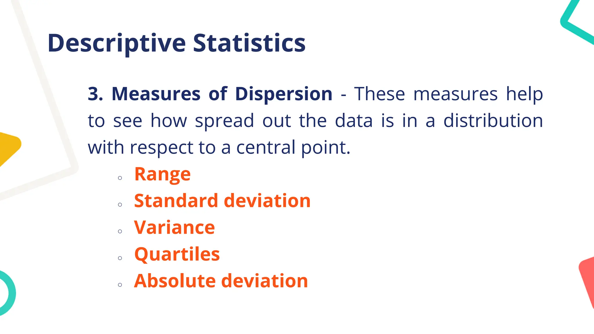 Descriptive Statistics
3. Measures of Dispersion - These measures help
to see how spread out the data is in a distribution
with respect to a central point.
○ Range
○ Standard deviation
○ Variance
○ Quartiles
○ Absolute deviation
 