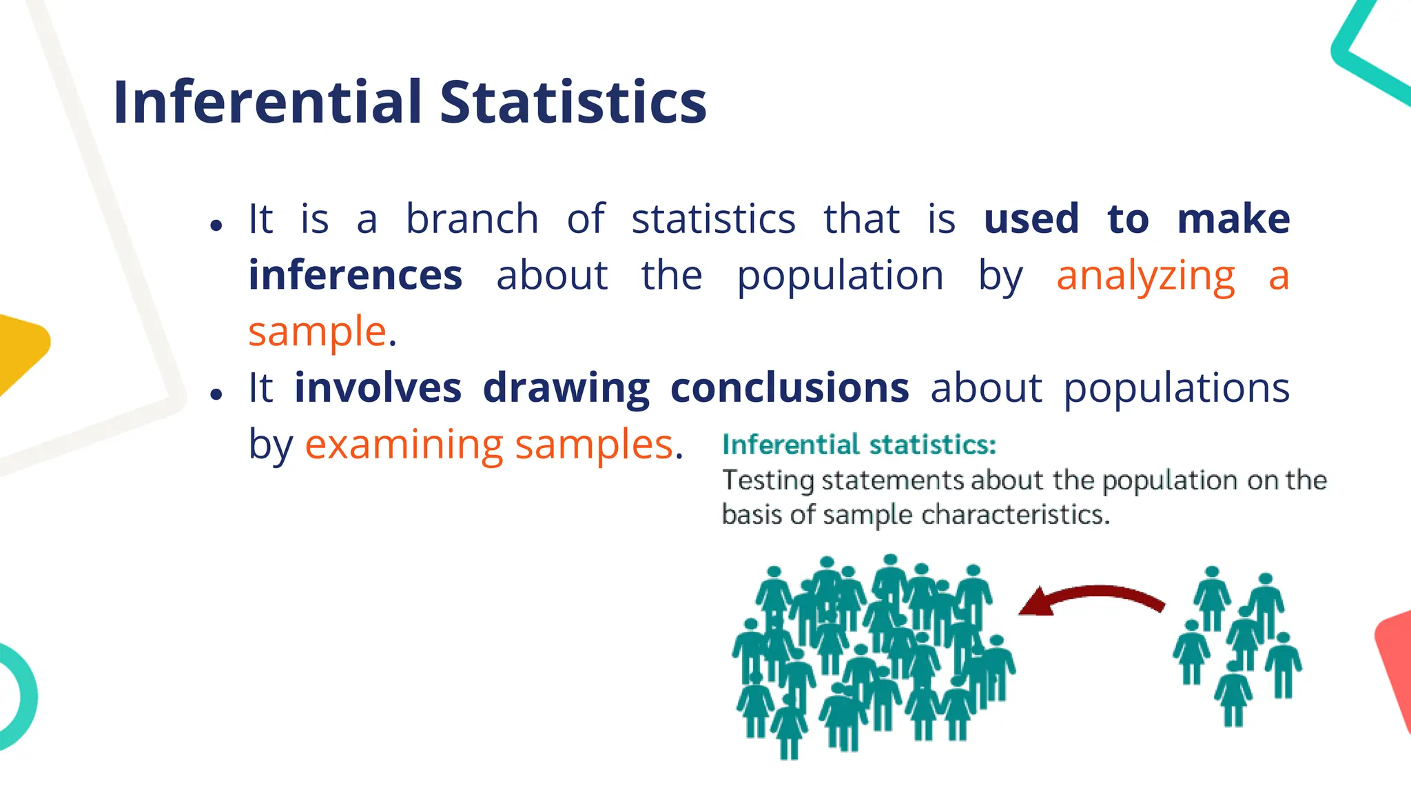 Inferential Statistics
● It is a branch of statistics that is used to make
inferences about the population by analyzing a
sample.
● It involves drawing conclusions about populations
by examining samples.
 