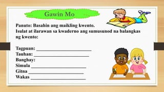 Panuto: Basahin ang maikling kwento.
Isulat at ilarawan sa kwaderno ang sumusunod na balangkas
ng kwento:
Tagpuan: _______________________
Tauhan: _______________________
Banghay:
Simula _______________________
Gitna _______________________
Wakas _______________________
Gawin Mo
 