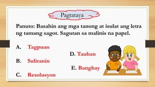 Panuto: Basahin ang mga tanong at isulat ang letra
ng tamang sagot. Sagutan sa malinis na papel.
A. Tagpuan
D. Tauhan
B. Suliranin
E. Banghay
C. Resolusyon
Pagtataya
 