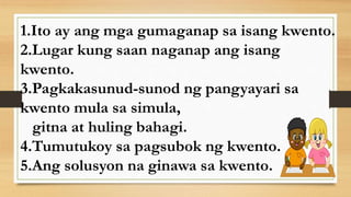 1.Ito ay ang mga gumaganap sa isang kwento.
2.Lugar kung saan naganap ang isang
kwento.
3.Pagkakasunud-sunod ng pangyayari sa
kwento mula sa simula,
gitna at huling bahagi.
4.Tumutukoy sa pagsubok ng kwento.
5.Ang solusyon na ginawa sa kwento.
 